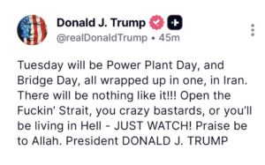Today will be Power Plant Day, and Bridge Day, all wrapped up in one, in Iran. There will be nothing like it!!! Open the Fuckin’ Straight, you crazy bastards, or you’ll be living in Hell - JUST WATCH! Praise be to Allah. President DONALD J. TRUMP